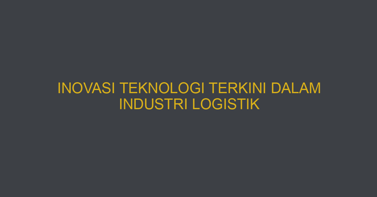 Inovasi Teknologi Terkini Dalam Industri Logistik