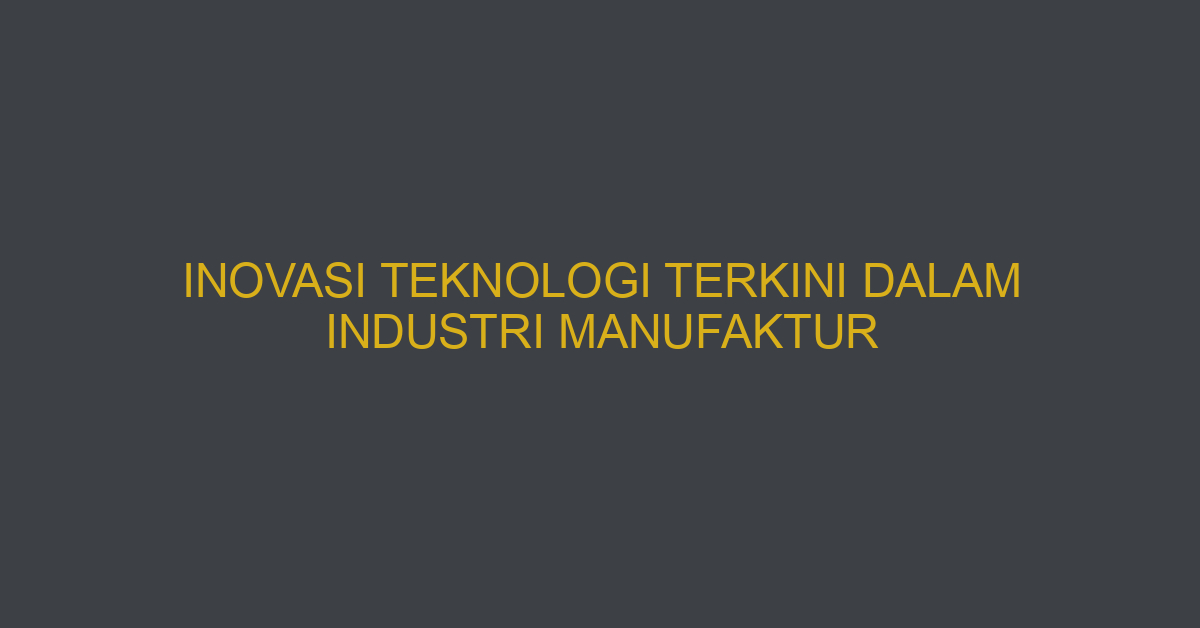 Inovasi Teknologi Terkini Dalam Industri Manufaktur